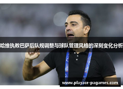 哈维执教巴萨后队规调整与球队管理风格的深刻变化分析