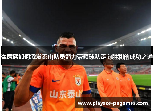 崔康熙如何激发泰山队员潜力带领球队走向胜利的成功之道