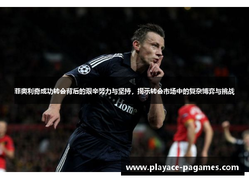 菲奥利奇成功转会背后的艰辛努力与坚持，揭示转会市场中的复杂博弈与挑战