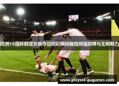 欧洲16强杯韩莹女单夺冠精彩瞬间展现顽强拼搏与无限魅力