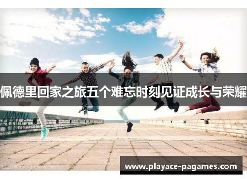 佩德里回家之旅五个难忘时刻见证成长与荣耀