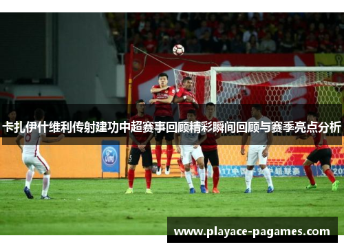 卡扎伊什维利传射建功中超赛事回顾精彩瞬间回顾与赛季亮点分析