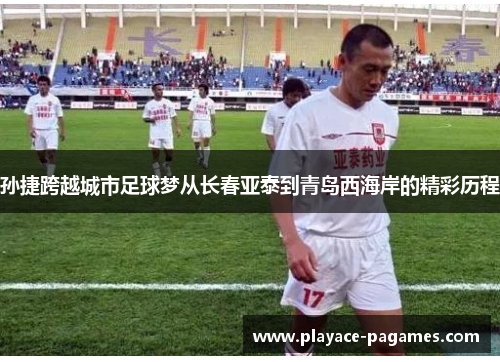 孙捷跨越城市足球梦从长春亚泰到青岛西海岸的精彩历程