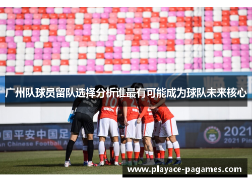 广州队球员留队选择分析谁最有可能成为球队未来核心
