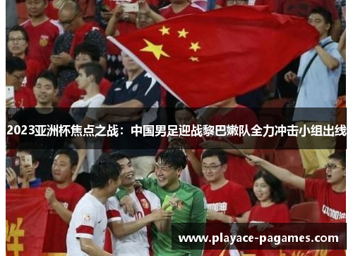 2023亚洲杯焦点之战：中国男足迎战黎巴嫩队全力冲击小组出线