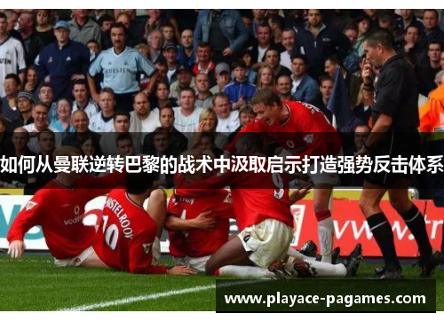 如何从曼联逆转巴黎的战术中汲取启示打造强势反击体系