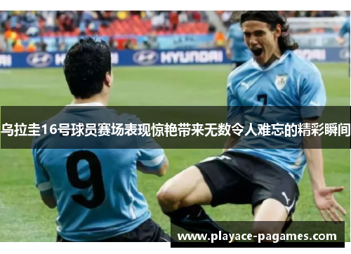 乌拉圭16号球员赛场表现惊艳带来无数令人难忘的精彩瞬间