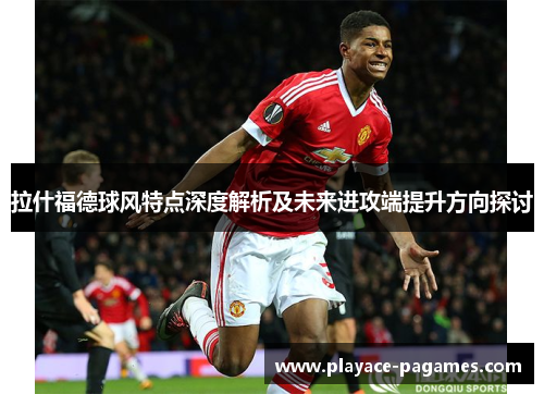 拉什福德球风特点深度解析及未来进攻端提升方向探讨