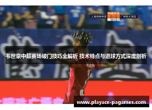 韦世豪中超赛场破门技巧全解析 技术特点与进球方式深度剖析