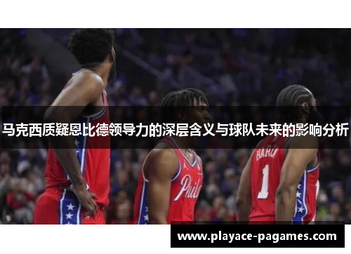 马克西质疑恩比德领导力的深层含义与球队未来的影响分析