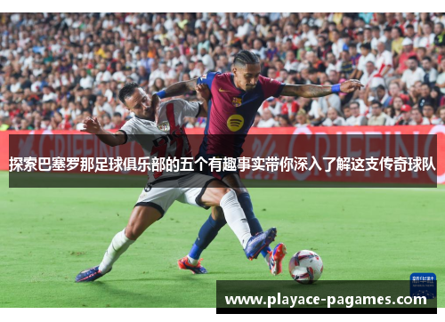 探索巴塞罗那足球俱乐部的五个有趣事实带你深入了解这支传奇球队