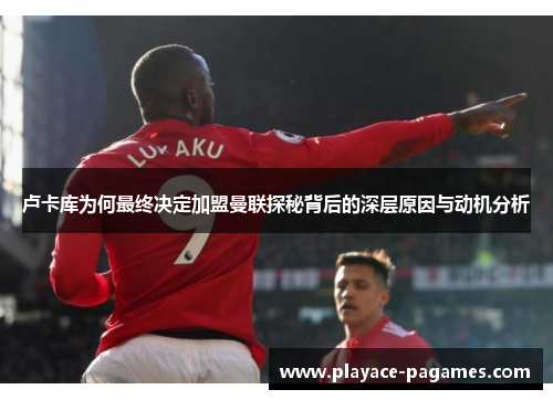 卢卡库为何最终决定加盟曼联探秘背后的深层原因与动机分析