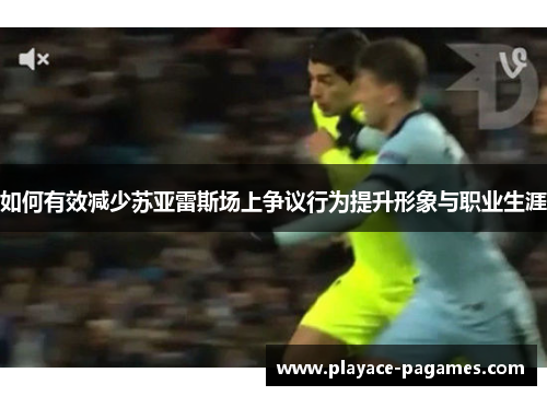 如何有效减少苏亚雷斯场上争议行为提升形象与职业生涯