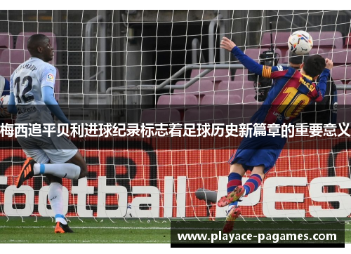 梅西追平贝利进球纪录标志着足球历史新篇章的重要意义