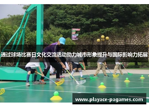 通过球场比赛日文化交流活动助力城市形象提升与国际影响力拓展