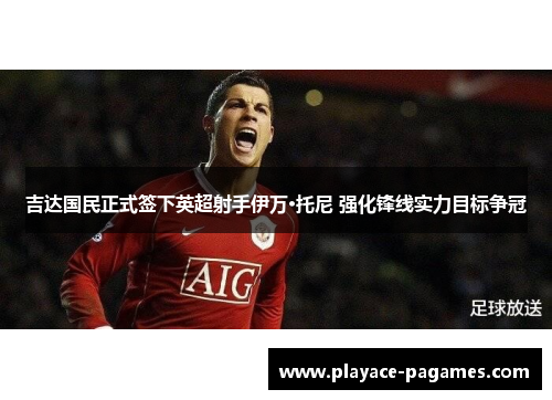 吉达国民正式签下英超射手伊万·托尼 强化锋线实力目标争冠 吉达国民正式签下英超射手伊万·托尼 强化锋线实力目标争冠