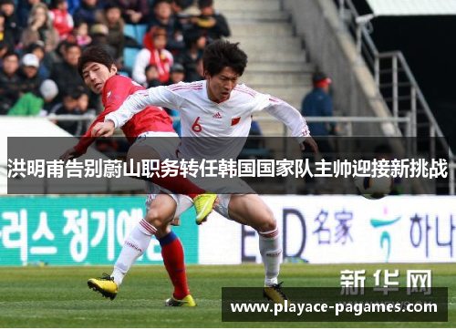 洪明甫告别蔚山职务转任韩国国家队主帅迎接新挑战 洪明甫告别蔚山职务转任韩国国家队主帅迎接新挑战